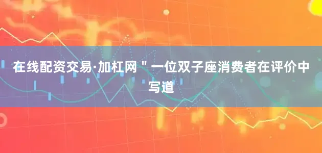 在线配资交易·加杠网＂一位双子座消费者在评价中写道