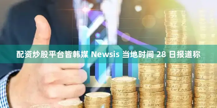 配资炒股平台皆韩媒 Newsis 当地时间 28 日报道称